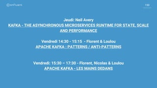 150
150
Jeudi: Neil Avery
KAFKA - THE ASYNCHRONOUS MICROSERVICES RUNTIME FOR STATE, SCALE
AND PERFORMANCE
Vendredi 14:30 - 15:15 - Florent & Loulou
APACHE KAFKA : PATTERNS / ANTI-PATTERNS
Vendredi: 15:30 – 17:30 - Florent, Nicolas & Loulou
APACHE KAFKA - LES MAINS DEDANS
 