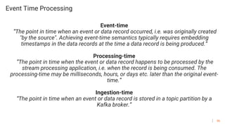 86
Event Time Processing
Event-time
”The point in time when an event or data record occurred, i.e. was originally created
"by the source". Achieving event-time semantics typically requires embedding
timestamps in the data records at the time a data record is being produced.”
Processing-time
”The point in time when the event or data record happens to be processed by the
stream processing application, i.e. when the record is being consumed. The
processing-time may be milliseconds, hours, or days etc. later than the original event-
time.”
Ingestion-time
“The point in time when an event or data record is stored in a topic partition by a
Kafka broker.”
 