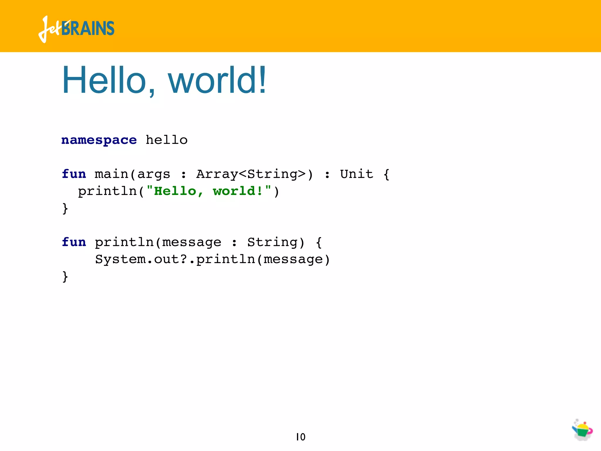 Hello, world!
namespace hello

fun main(args : Array<String>) : Unit {
  println("Hello, world!")
}

fun println(message : String) {
    System.out?.println(message)
}




                           10
 