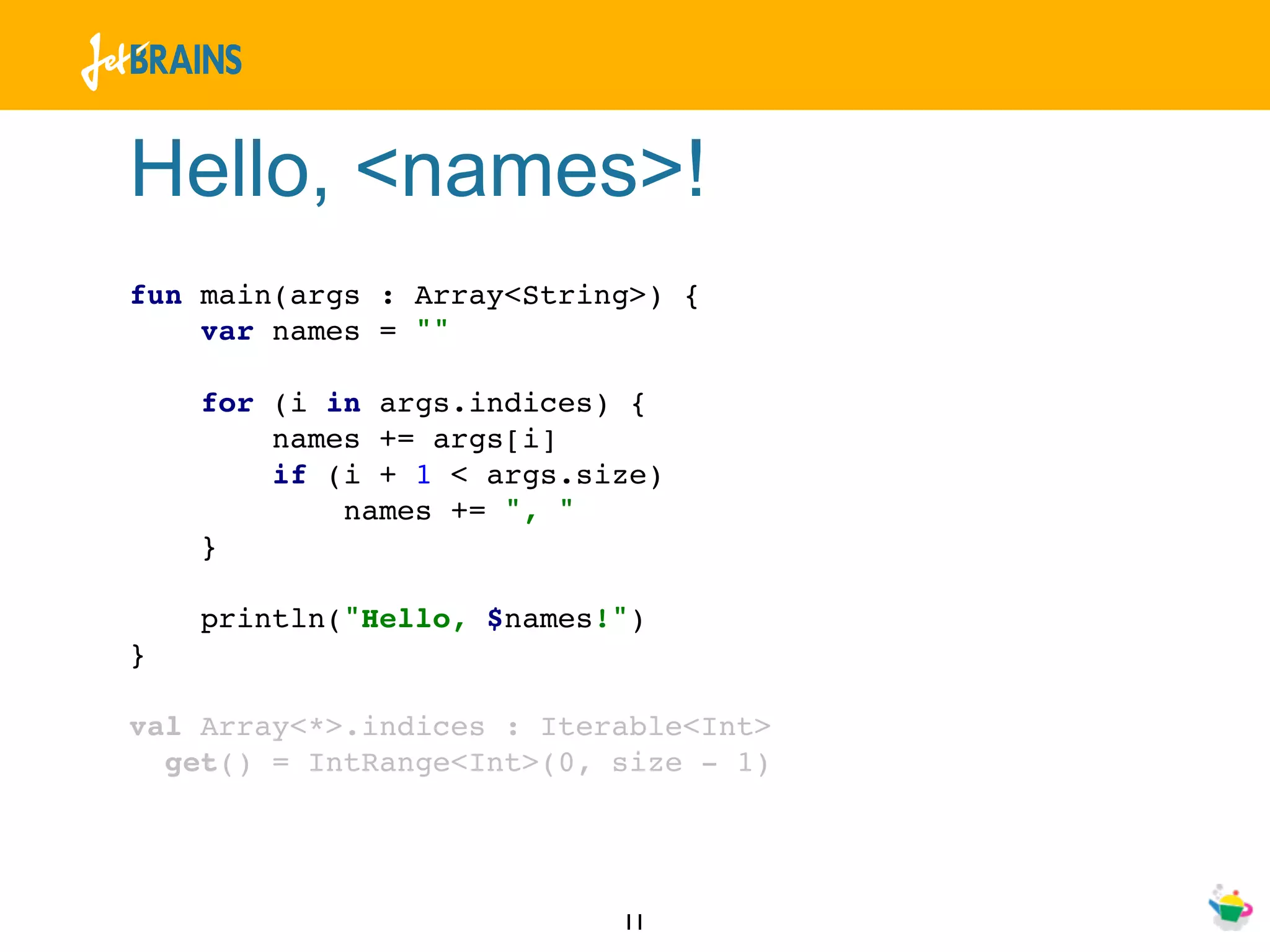 Hello, <names>!
fun main(args : Array<String>) {
    var names = ""

    for (i in args.indices) {
        names += args[i]
        if (i + 1 < args.size)
            names += ", "
    }

    println("Hello, $names!")
}

val Array<*>.indices : Iterable<Int>
  get() = IntRange<Int>(0, size - 1)




                           11
 