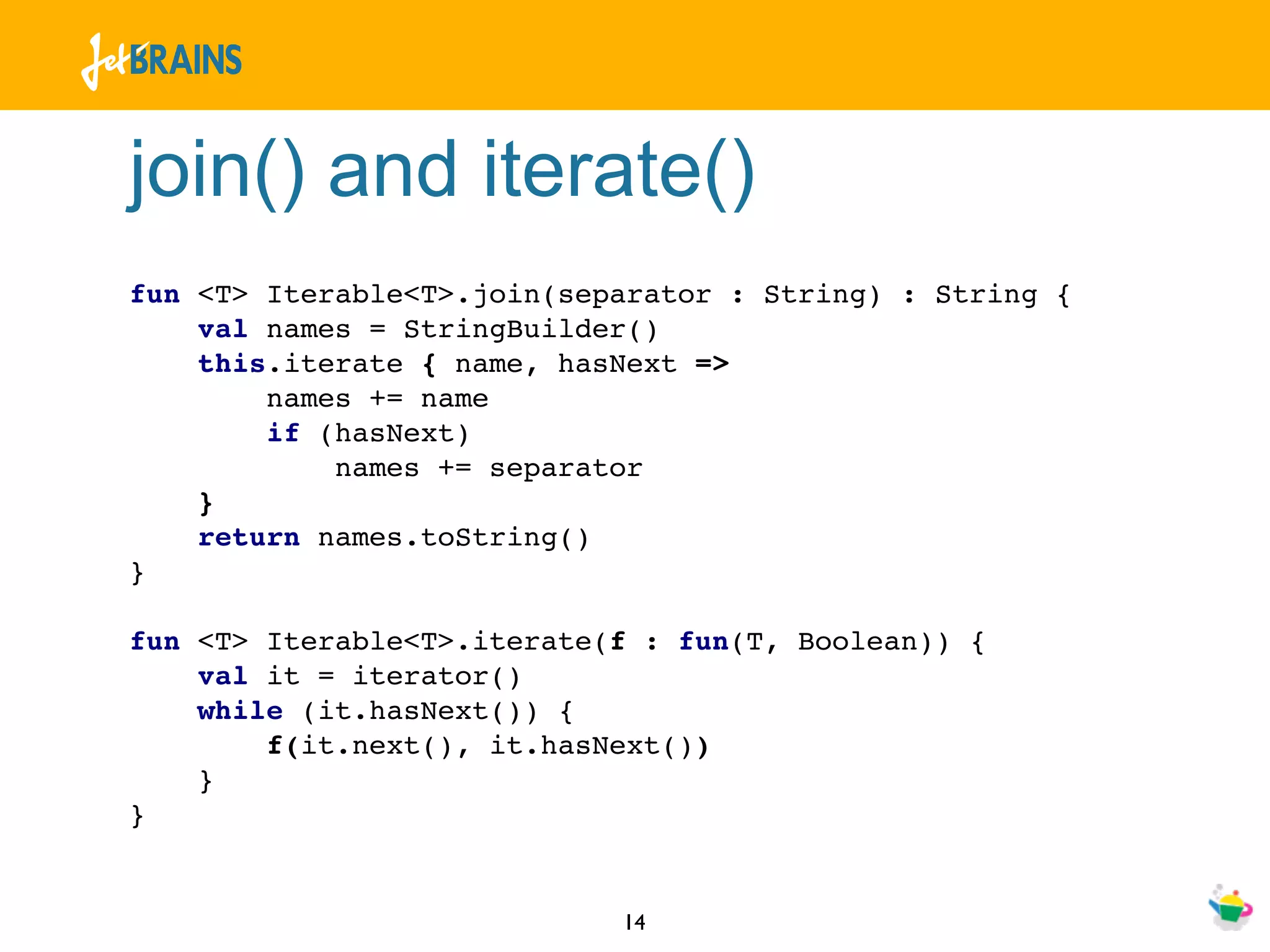join() and iterate()
fun <T> Iterable<T>.join(separator : String) : String {
    val names = StringBuilder()
    this.iterate { name, hasNext =>
        names += name
        if (hasNext)
            names += separator
    }
    return names.toString()
}

fun <T> Iterable<T>.iterate(f : fun(T, Boolean)) {
    val it = iterator()
    while (it.hasNext()) {
        f(it.next(), it.hasNext())
    }
}


                            14
 