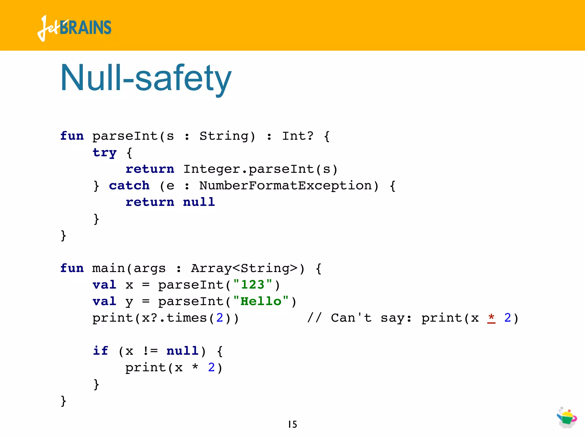 Null-safety
fun parseInt(s   : String) : Int? {
    try {
        return   Integer.parseInt(s)
    } catch (e   : NumberFormatException) {
        return   null
    }
}

fun main(args : Array<String>) {
    val x = parseInt("123")
    val y = parseInt("Hello")
    print(x?.times(2))        // Can't say: print(x * 2)

    if (x != null) {
        print(x * 2)
    }
}
                             15
 