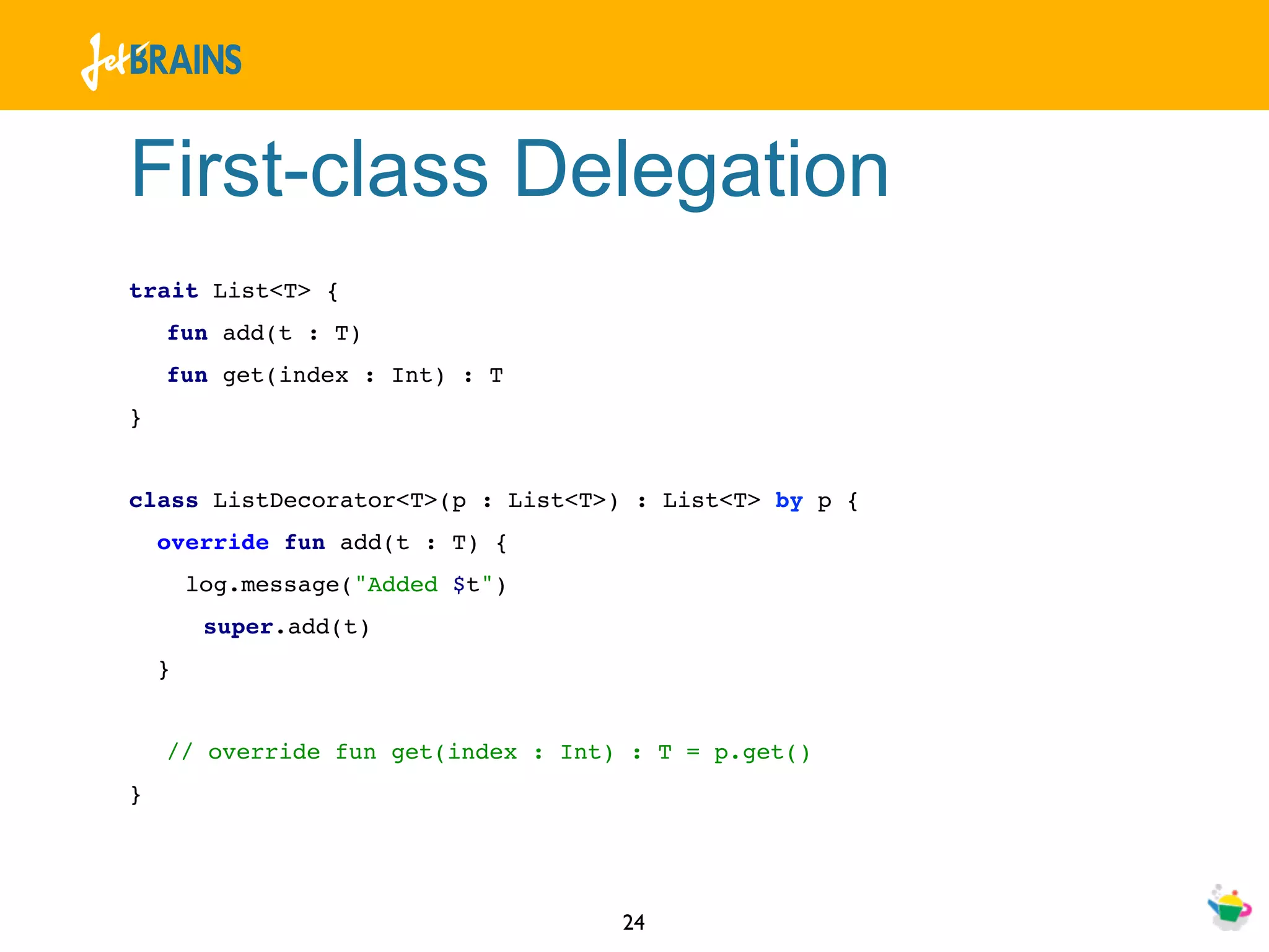 First-class Delegation
trait List<T> {
    fun add(t : T)
    fun get(index : Int) : T
}


class ListDecorator<T>(p : List<T>) : List<T> by p {
    override fun add(t : T) {
        log.message("Added $t")
         super.add(t)
    }


    // override fun get(index : Int) : T = p.get()
}




                                    24
 