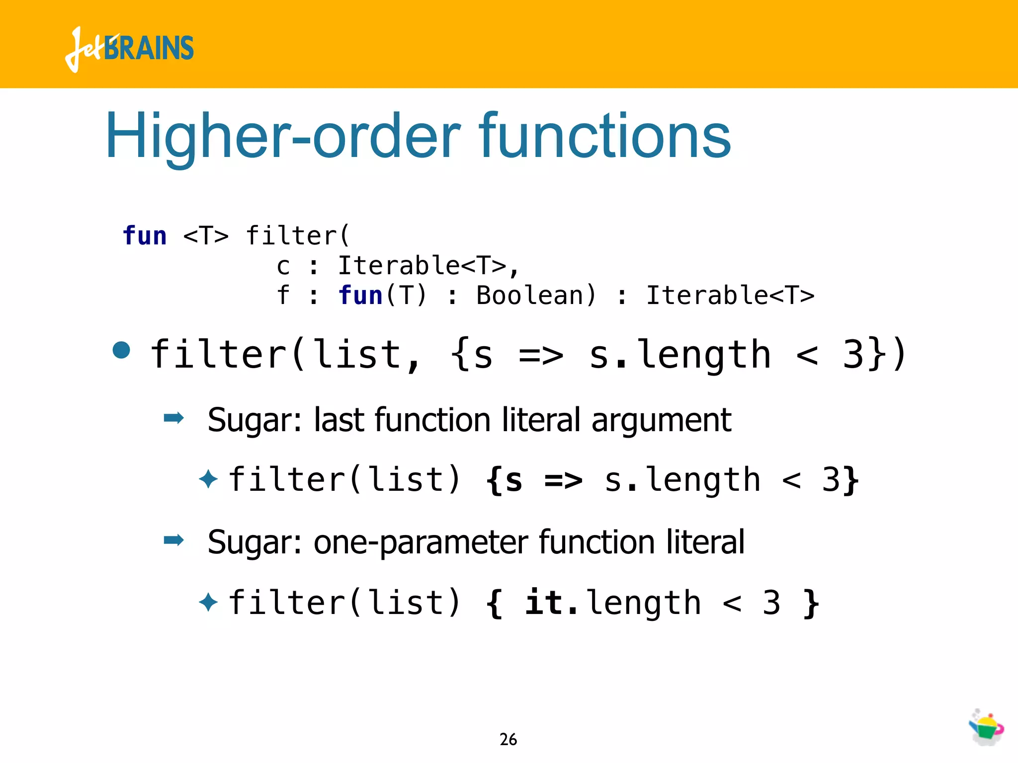 Higher-order functions
fun <T> filter(
          c : Iterable<T>,
          f : fun(T) : Boolean) : Iterable<T>

• filter(list,         {s => s.length < 3})
  ➡   Sugar: last function literal argument
      ✦   filter(list) {s => s.length < 3}
  ➡   Sugar: one-parameter function literal
      ✦   filter(list) { it.length < 3 }


                          26
 