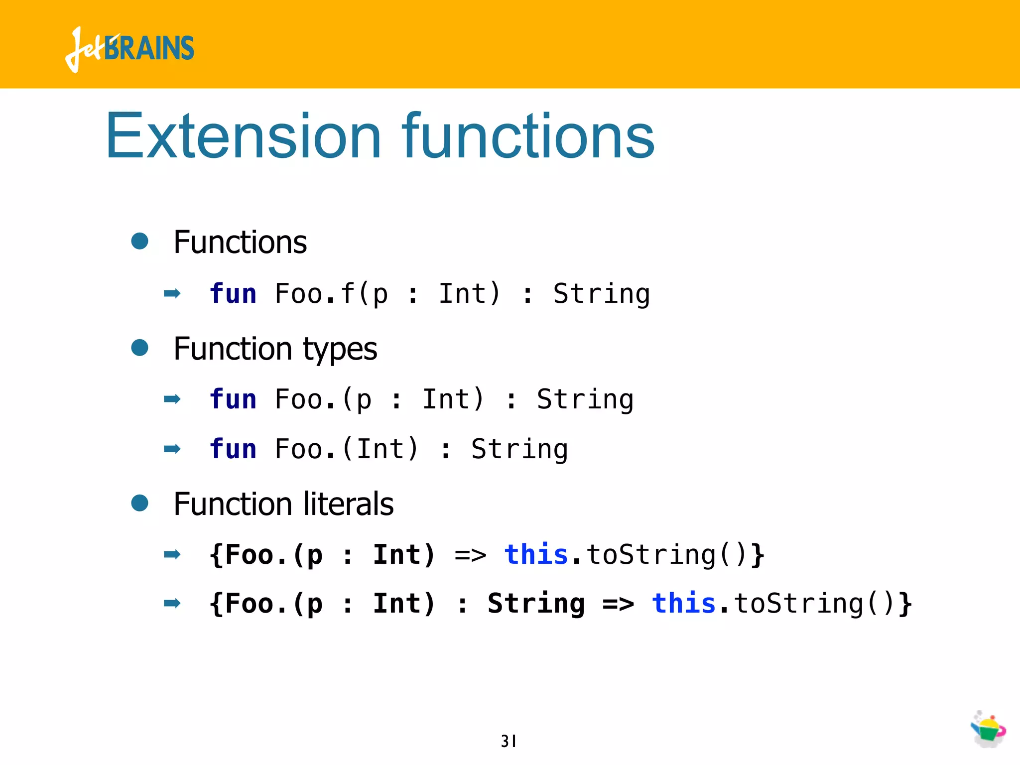 Extension functions
•   Functions
    ➡   fun Foo.f(p : Int) : String

•   Function types
    ➡   fun Foo.(p : Int) : String
    ➡   fun Foo.(Int) : String

•   Function literals
    ➡   {Foo.(p : Int) => this.toString()}
    ➡   {Foo.(p : Int) : String => this.toString()}



                         31
 