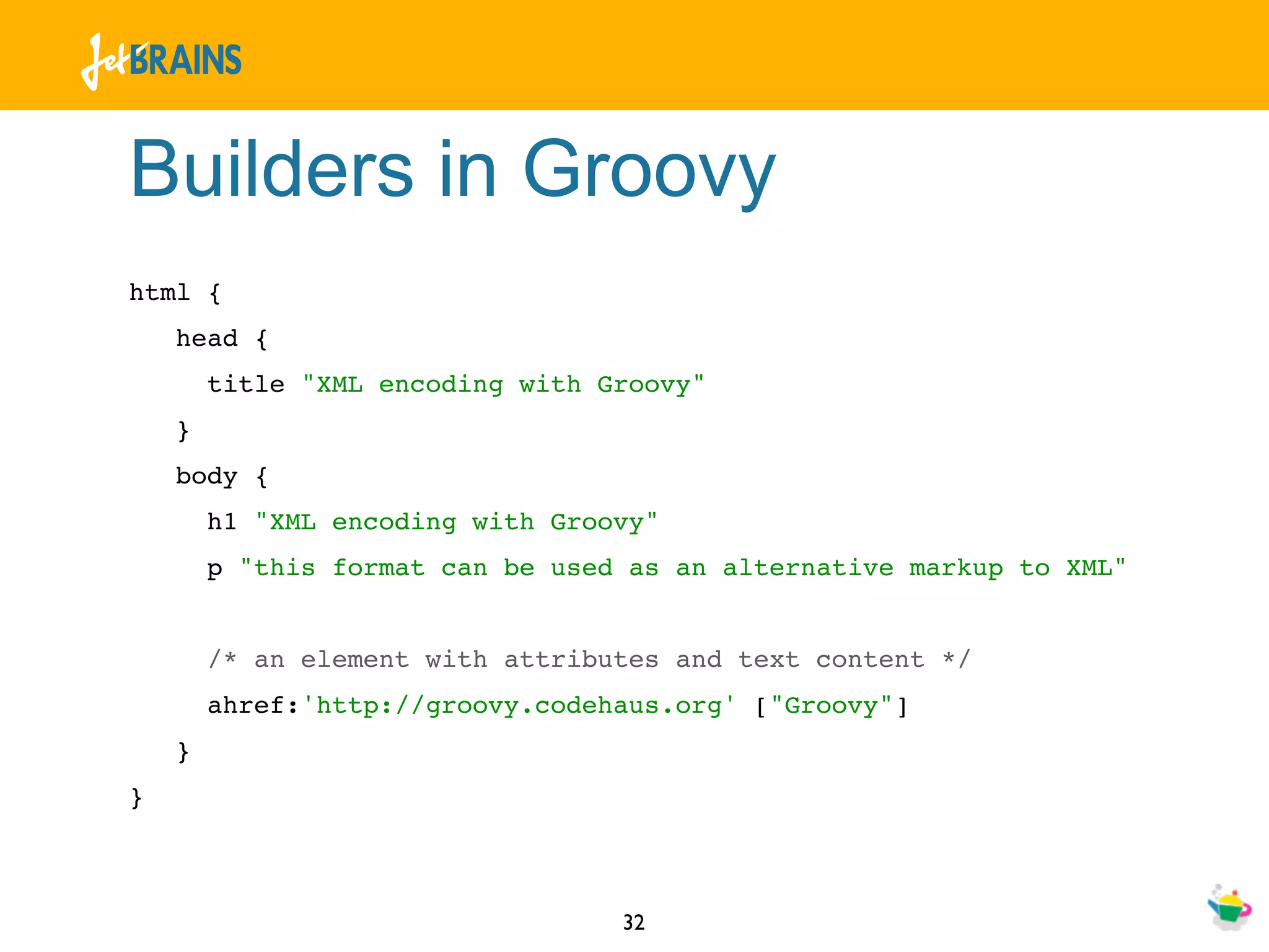 Builders in Groovy
html {
    head {
        title "XML encoding with Groovy"
    }
    body {
        h1 "XML encoding with Groovy"
        p "this format can be used as an alternative markup to XML"


        /* an element with attributes and text content */
        ahref:'http://groovy.codehaus.org' ["Groovy"]
    }
}



                                  32
 