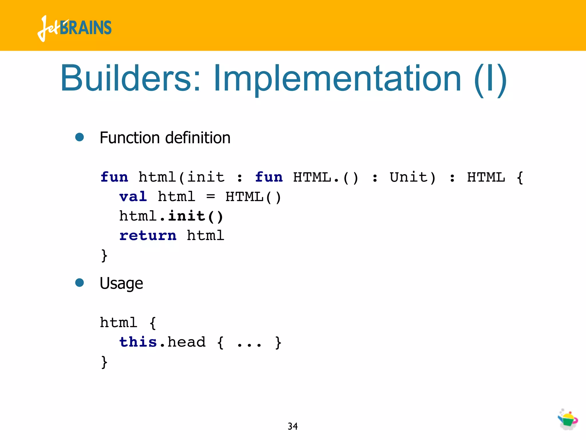 Builders: Implementation (I)
•   Function definition

    fun html(init : fun HTML.() : Unit) : HTML {
      val html = HTML()
      html.init()
      return html
    }
•   Usage

    html {
      this.head { ... }
    }


                          34
 