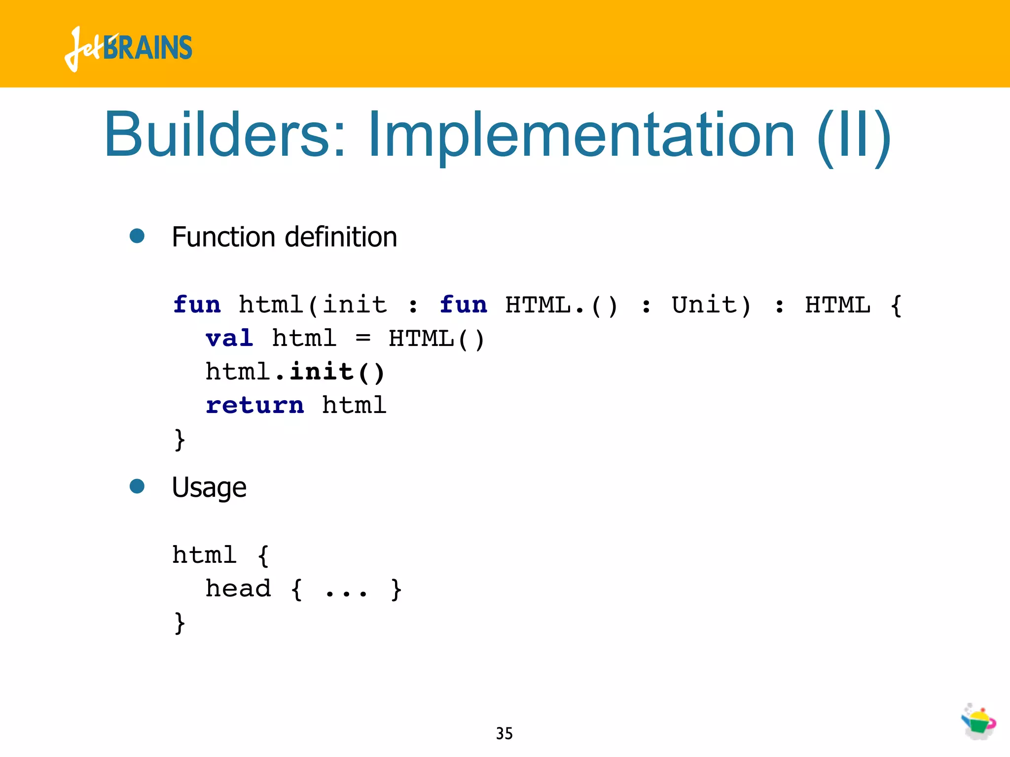 Builders: Implementation (II)
•   Function definition

    fun html(init : fun HTML.() : Unit) : HTML {
      val html = HTML()
      html.init()
      return html
    }
•   Usage

    html {
      head { ... }
    }


                          35
 