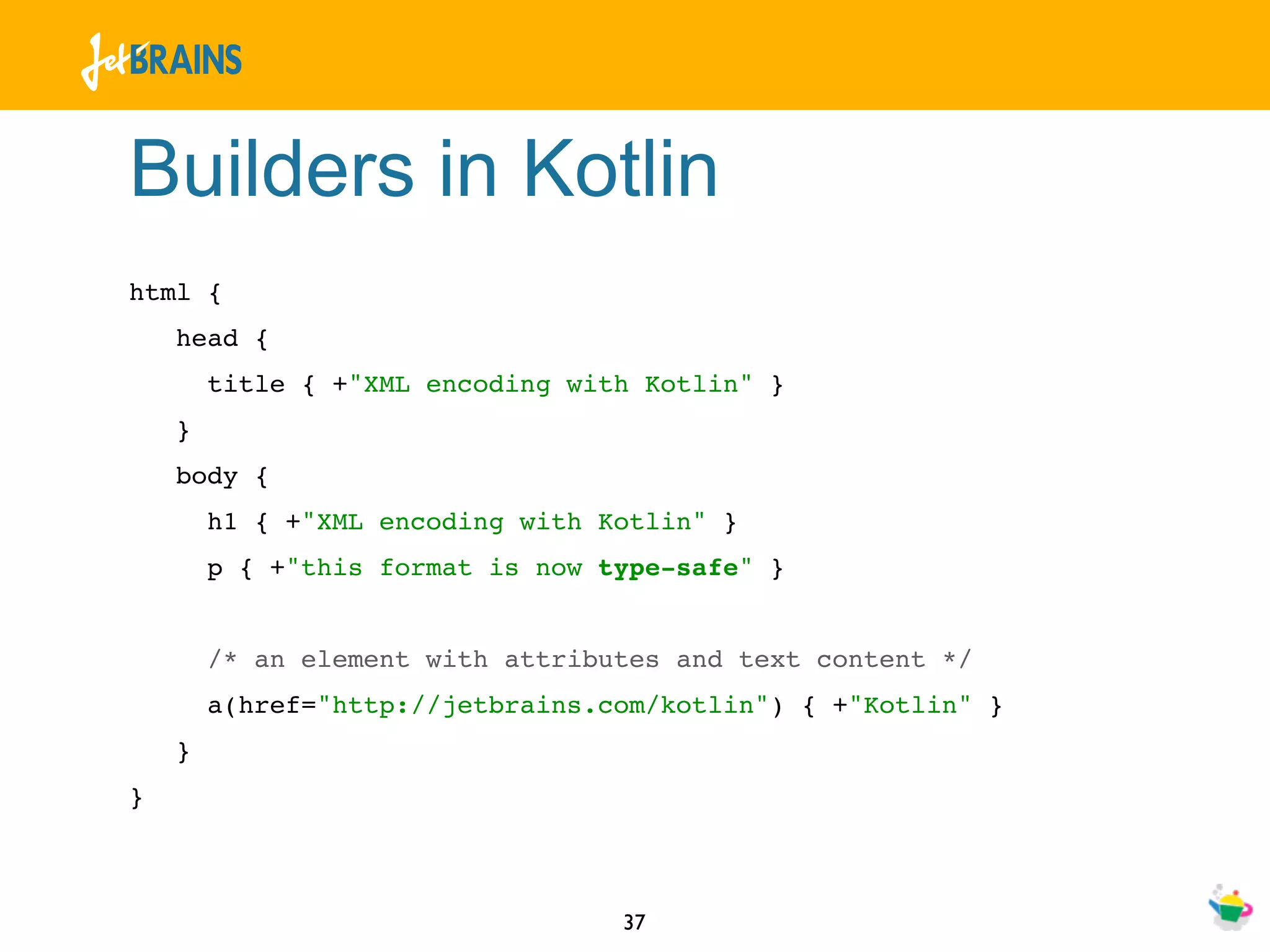 Builders in Kotlin
html {
    head {
        title { +"XML encoding with Kotlin" }
    }
    body {
        h1 { +"XML encoding with Kotlin" }
        p { +"this format is now type-safe" }


        /* an element with attributes and text content */
        a(href="http://jetbrains.com/kotlin") { +"Kotlin" }
    }
}



                                  37
 