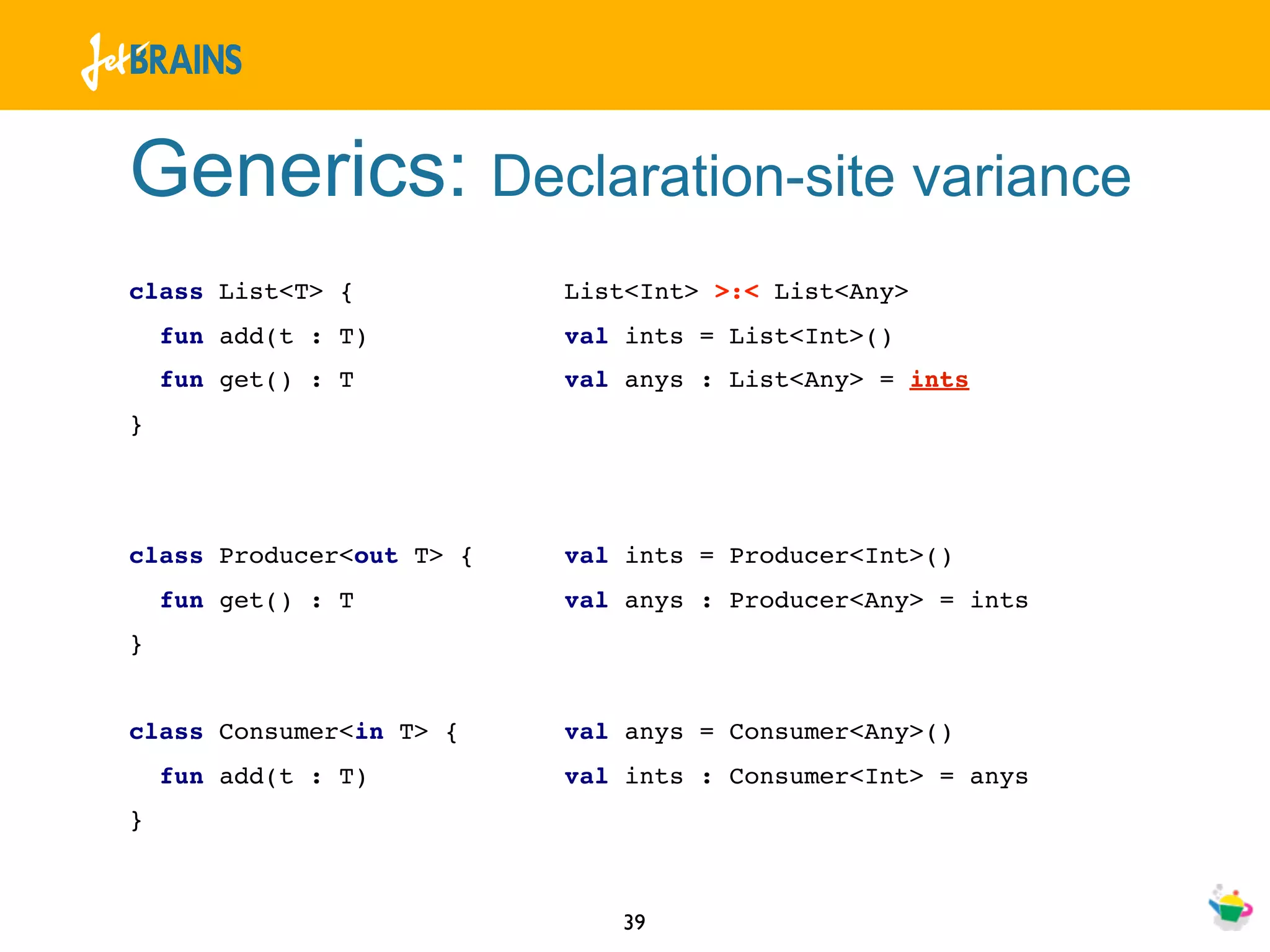 Generics: Declaration-site variance
class List<T> {           List<Int> >:< List<Any>
    fun add(t : T)        val ints = List<Int>()
    fun get() : T         val anys : List<Any> = ints
}




class Producer<out T> {   val ints = Producer<Int>()
    fun get() : T         val anys : Producer<Any> = ints
}


class Consumer<in T> {    val anys = Consumer<Any>()
    fun add(t : T)        val ints : Consumer<Int> = anys
}



                             39
 