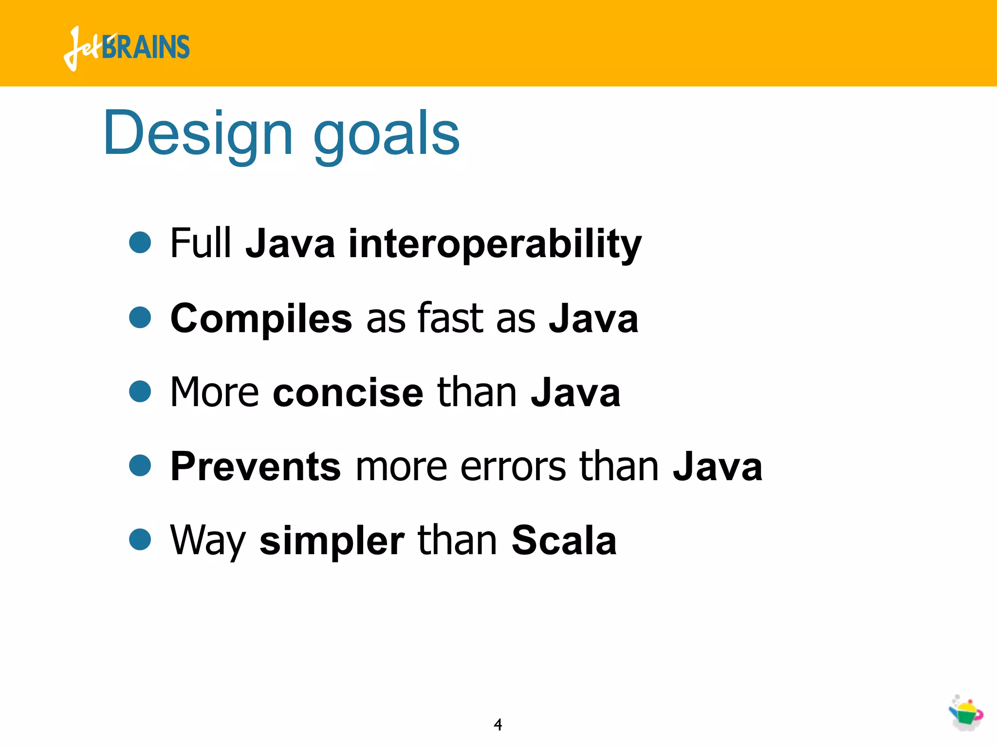 Design goals
• Full Java interoperability
• Compiles as fast as Java
• More concise than Java
• Prevents more errors than Java
• Way simpler than Scala

                  4
 