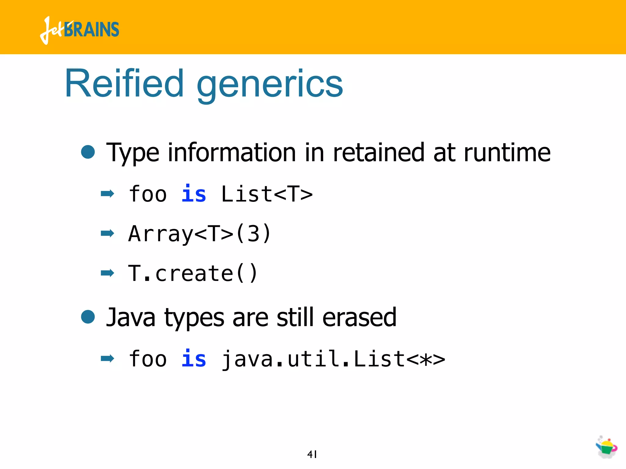 Reified generics
• Type information in retained at runtime
  ➡   foo is List<T>
  ➡   Array<T>(3)
  ➡   T.create()

• Java types are still erased
  ➡   foo is java.util.List<*>



                    41
 