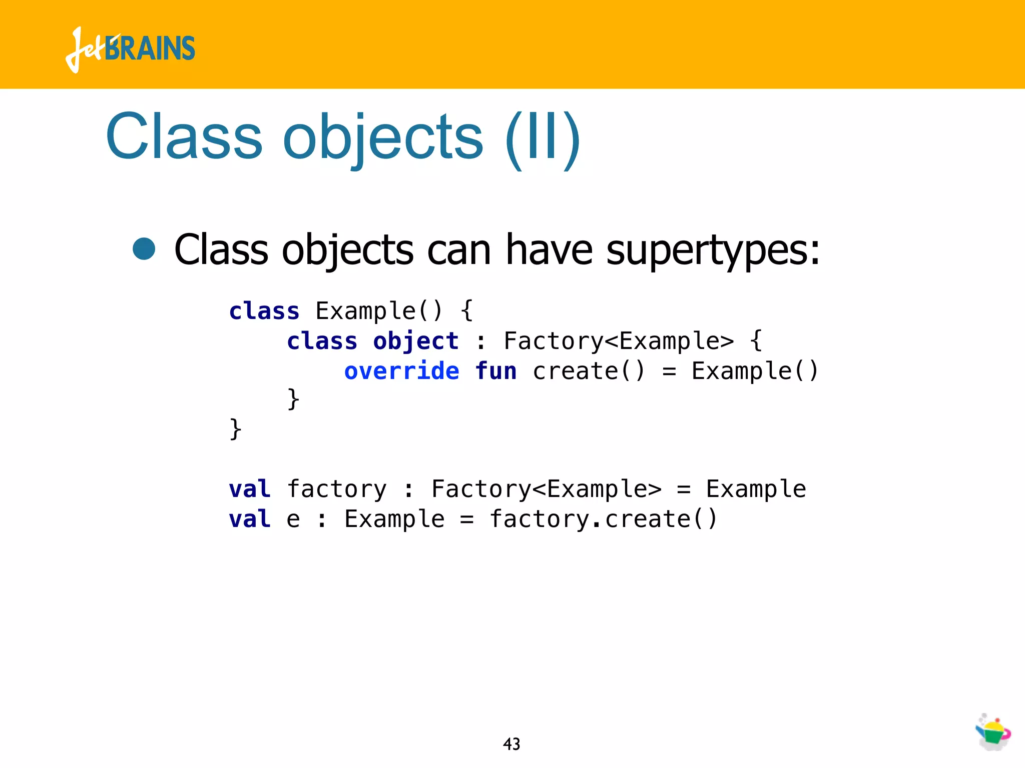 Class objects (II)
• Class objects can have supertypes:
     class Example() {
         class object : Factory<Example> {
             override fun create() = Example()
         }
     }

     val factory : Factory<Example> = Example
     val e : Example = factory.create()




                       43
 