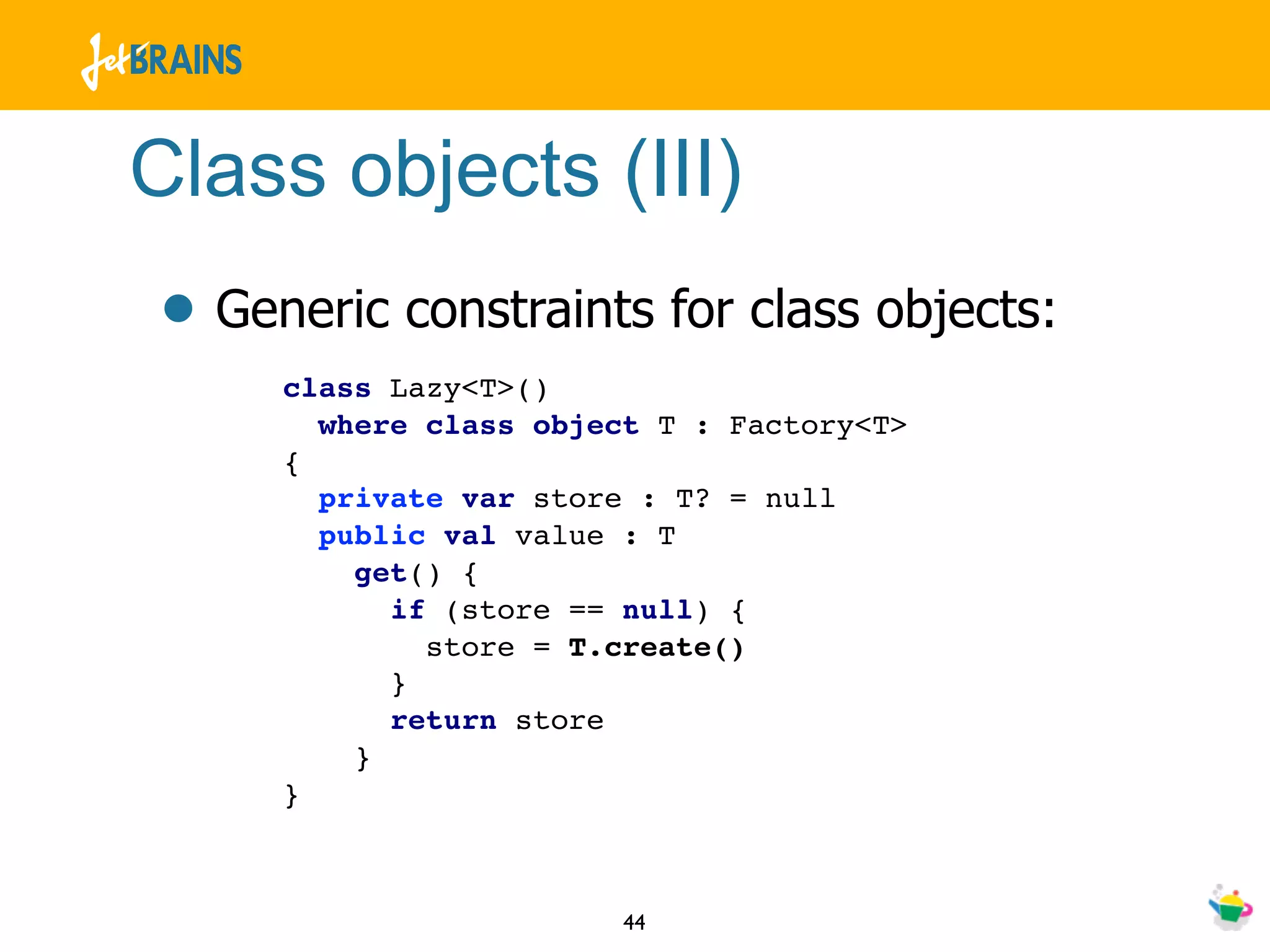 Class objects (III)
• Generic constraints for class objects:
     class Lazy<T>()
       where class object T : Factory<T>
     {
       private var store : T? = null
       public val value : T
         get() {
           if (store == null) {
             store = T.create()
           }
           return store
         }
     }



                        44
 