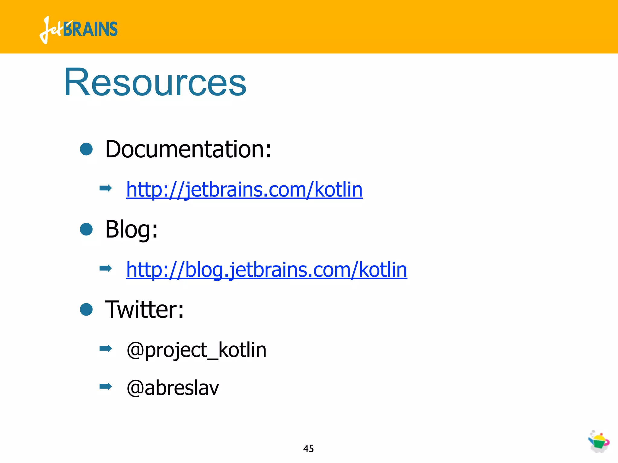 Resources
• Documentation:
 ➡   http://jetbrains.com/kotlin

• Blog:
 ➡   http://blog.jetbrains.com/kotlin

• Twitter:
 ➡   @project_kotlin
 ➡   @abreslav

                         45
 