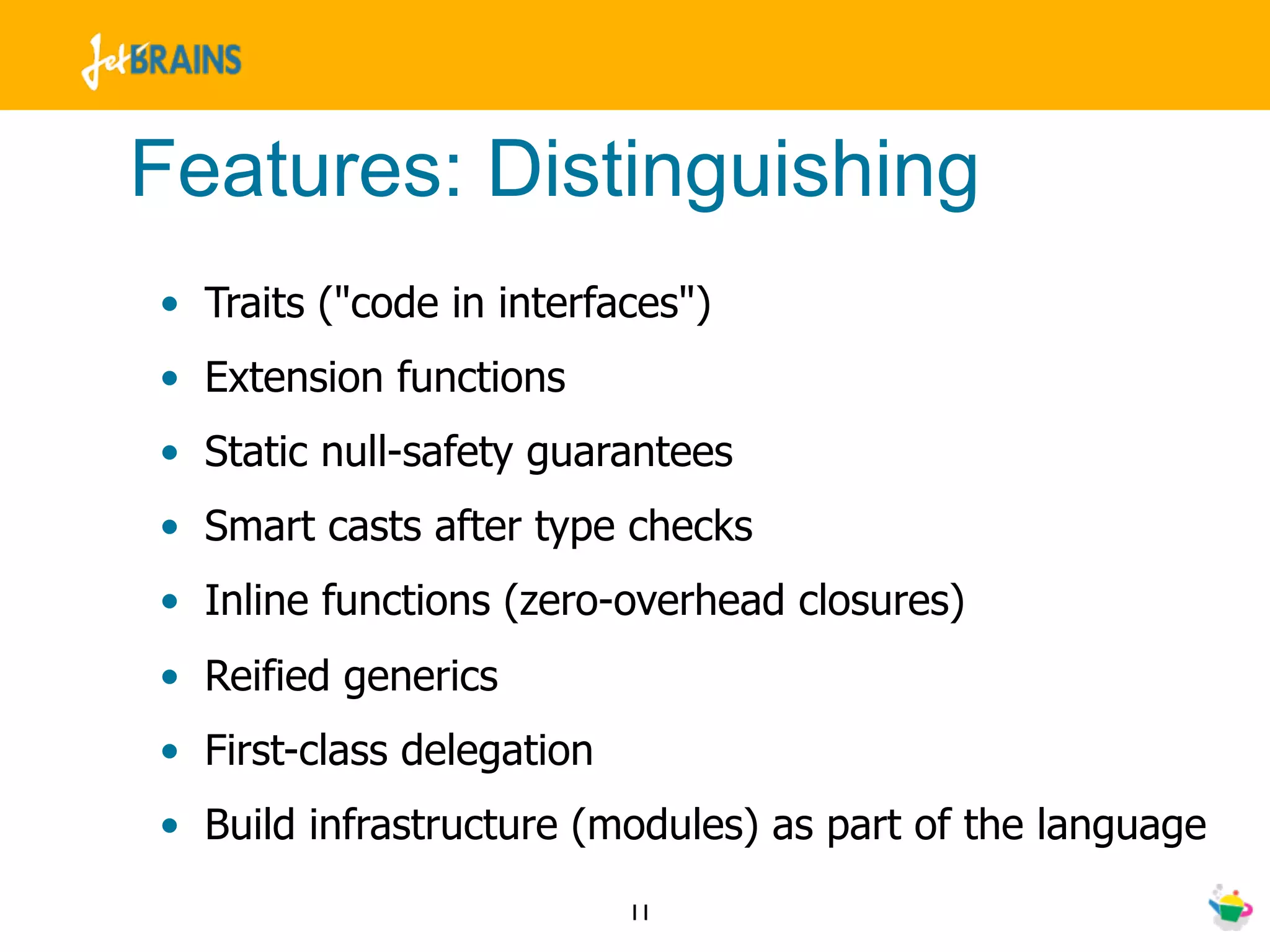 Features: Distinguishing
• Traits ("code in interfaces")
• Extension functions
• Static null-safety guarantees
• Smart casts after type checks
• Inline functions (zero-overhead closures)
• Reified generics
• First-class delegation
• Build infrastructure (modules) as part of the language
                           11
 