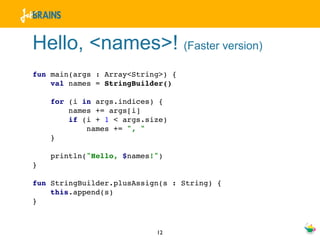 Hello, <names>! (Faster version)
fun main(args : Array<String>) {
    val names = StringBuilder()

    for (i in args.indices) {
        names += args[i]
        if (i + 1 < args.size)
            names += ", "
    }

    println("Hello, $names!")
}

fun StringBuilder.plusAssign(s : String) {
    this.append(s)
}



                           12
 