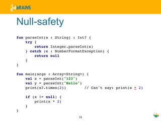 Null-safety
fun parseInt(s   : String) : Int? {
    try {
        return   Integer.parseInt(s)
    } catch (e   : NumberFormatException) {
        return   null
    }
}

fun main(args : Array<String>) {
    val x = parseInt("123")
    val y = parseInt("Hello")
    print(x?.times(2))        // Can't say: print(x * 2)

    if (x != null) {
        print(x * 2)
    }
}
                             15
 