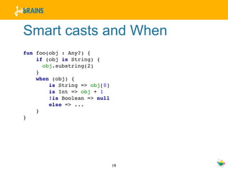 Smart casts and When
fun foo(obj : Any?) {
    if (obj is String) {
      obj.substring(2)
    }
    when (obj) {
        is String => obj[0]
        is Int => obj + 1
        !is Boolean => null
        else => ...
    }
}




                              19
 