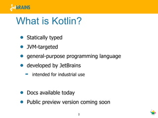 What is Kotlin?
•   Statically typed
•   JVM-targeted
•   general-purpose programming language
•   developed by JetBrains
    ➡   intended for industrial use



•   Docs available today
•   Public preview version coming soon

                               2
 