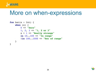More on when-expressions
fun bar(x : Int) {
    when (x) {
        0 => "Zero"
        1, 2, 3 => "1, 2 or 3"
        x + 1 => "Really strange"
        in 10..100 => "In range"
        !in 100..1000 => "Out of range"
    }
}




                           20
 