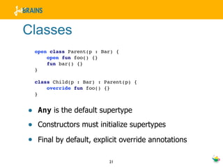 Classes
  open class Parent(p : Bar) {
      open fun foo() {}
      fun bar() {}
  }

  class Child(p : Bar) : Parent(p) {
      override fun foo() {}
  }


• Any is the default supertype
• Constructors must initialize supertypes
• Final by default, explicit override annotations

                          21
 