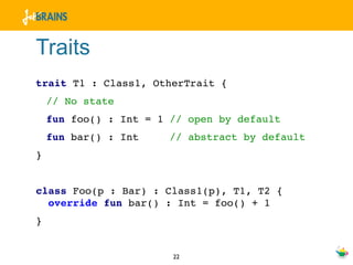 Traits
trait T1 : Class1, OtherTrait {
    // No state
    fun foo() : Int = 1 // open by default
    fun bar() : Int     // abstract by default
}


class Foo(p : Bar) : Class1(p), T1, T2 {
  override fun bar() : Int = foo() + 1
}


                        22
 