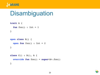 Disambiguation
trait A {
    fun foo() : Int = 1
}


open class B() {
    open fun foo() : Int = 2
}


class C() : B(), A {
    override fun foo() = super<A>.foo()
}



                               23
 