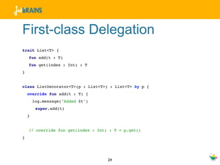 First-class Delegation
trait List<T> {
    fun add(t : T)
    fun get(index : Int) : T
}


class ListDecorator<T>(p : List<T>) : List<T> by p {
    override fun add(t : T) {
        log.message("Added $t")
         super.add(t)
    }


    // override fun get(index : Int) : T = p.get()
}




                                    24
 
