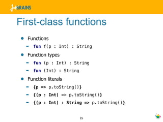 First-class functions
•   Functions
    ➡   fun f(p : Int) : String

•   Function types
    ➡   fun (p : Int) : String
    ➡   fun (Int) : String

•   Function literals
    ➡   {p => p.toString()}
    ➡   {(p : Int) => p.toString()}
    ➡   {(p : Int) : String => p.toString()}


                             25
 