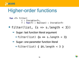 Higher-order functions
fun <T> filter(
          c : Iterable<T>,
          f : fun(T) : Boolean) : Iterable<T>

• filter(list,         {s => s.length < 3})
  ➡   Sugar: last function literal argument
      ✦   filter(list) {s => s.length < 3}
  ➡   Sugar: one-parameter function literal
      ✦   filter(list) { it.length < 3 }


                          26
 