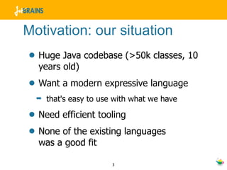 Motivation: our situation
• Huge Java codebase (>50k classes, 10
  years old)
• Want a modern expressive language
  ➡   that's easy to use with what we have

• Need efficient tooling
• None of the existing languages
  was a good fit

                        3
 