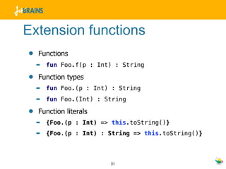 Extension functions
•   Functions
    ➡   fun Foo.f(p : Int) : String

•   Function types
    ➡   fun Foo.(p : Int) : String
    ➡   fun Foo.(Int) : String

•   Function literals
    ➡   {Foo.(p : Int) => this.toString()}
    ➡   {Foo.(p : Int) : String => this.toString()}



                         31
 