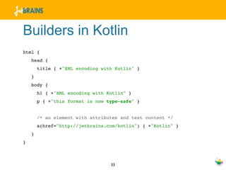 Builders in Kotlin
html {
    head {
        title { +"XML encoding with Kotlin" }
    }
    body {
        h1 { +"XML encoding with Kotlin" }
        p { +"this format is now type-safe" }


        /* an element with attributes and text content */
        a(href="http://jetbrains.com/kotlin") { +"Kotlin" }
    }
}



                                  33
 