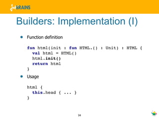 Builders: Implementation (I)
•   Function definition

    fun html(init : fun HTML.() : Unit) : HTML {
      val html = HTML()
      html.init()
      return html
    }
•   Usage

    html {
      this.head { ... }
    }


                          34
 