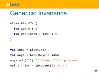Generics: Invariance
class List<T> {
    fun add(t : T)
    fun get(index : Int) : T
}


val ints = List<Int>()
val anys : List<Any> = ints
anys.add("1") // Cause of the problem
val i : Int = ints.get(0) // !!!
                       38
 