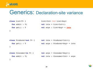 Generics: Declaration-site variance
class List<T> {           List<Int> >:< List<Any>
    fun add(t : T)        val ints = List<Int>()
    fun get() : T         val anys : List<Any> = ints
}




class Producer<out T> {   val ints = Producer<Int>()
    fun get() : T         val anys : Producer<Any> = ints
}


class Consumer<in T> {    val anys = Consumer<Any>()
    fun add(t : T)        val ints : Consumer<Int> = anys
}



                             39
 