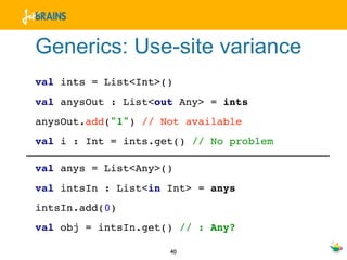 Generics: Use-site variance
val ints = List<Int>()
val anysOut : List<out Any> = ints
anysOut.add("1") // Not available
val i : Int = ints.get() // No problem

val anys = List<Any>()
val intsIn : List<in Int> = anys
intsIn.add(0)
val obj = intsIn.get() // : Any?

                     40
 