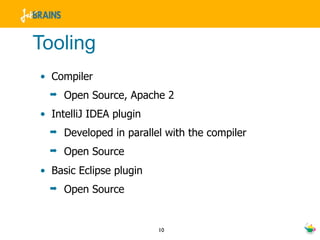 Tooling
• Compiler
  ➡   Open Source, Apache 2
• IntelliJ IDEA plugin
  ➡   Developed in parallel with the compiler
  ➡   Open Source
• Basic Eclipse plugin
  ➡   Open Source


                          10
 