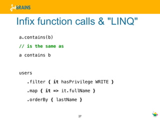 Infix function calls & "LINQ"
a.contains(b)

// is the same as

a contains b



users

   .filter { it hasPrivilege WRITE }

   .map { it => it.fullName }

   .orderBy { lastName }


                      27
 