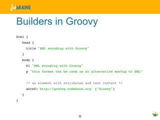 Builders in Groovy
html {
    head {
        title "XML encoding with Groovy"
    }
    body {
        h1 "XML encoding with Groovy"
        p "this format can be used as an alternative markup to XML"


        /* an element with attributes and text content */
        ahref:'http://groovy.codehaus.org' ["Groovy"]
    }
}



                                  32
 