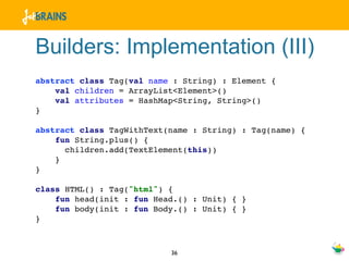 Builders: Implementation (III)
abstract class Tag(val name : String) : Element {
    val children = ArrayList<Element>()
    val attributes = HashMap<String, String>()
}

abstract class TagWithText(name : String) : Tag(name) {
    fun String.plus() {
      children.add(TextElement(this))
    }
}

class HTML() : Tag("html") {
    fun head(init : fun Head.() : Unit) { }
    fun body(init : fun Body.() : Unit) { }
}



                           36
 