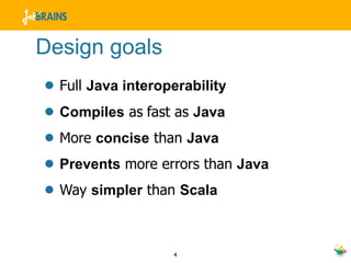 Design goals
• Full Java interoperability
• Compiles as fast as Java
• More concise than Java
• Prevents more errors than Java
• Way simpler than Scala

                  4
 
