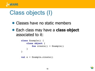 Class objects (I)
• Classes have no static members
• Each class may have a class object
  associated to it:
     class Example() {
         class object {
             fun create() = Example()
         }
     }

     val e = Example.create()




                        42
 