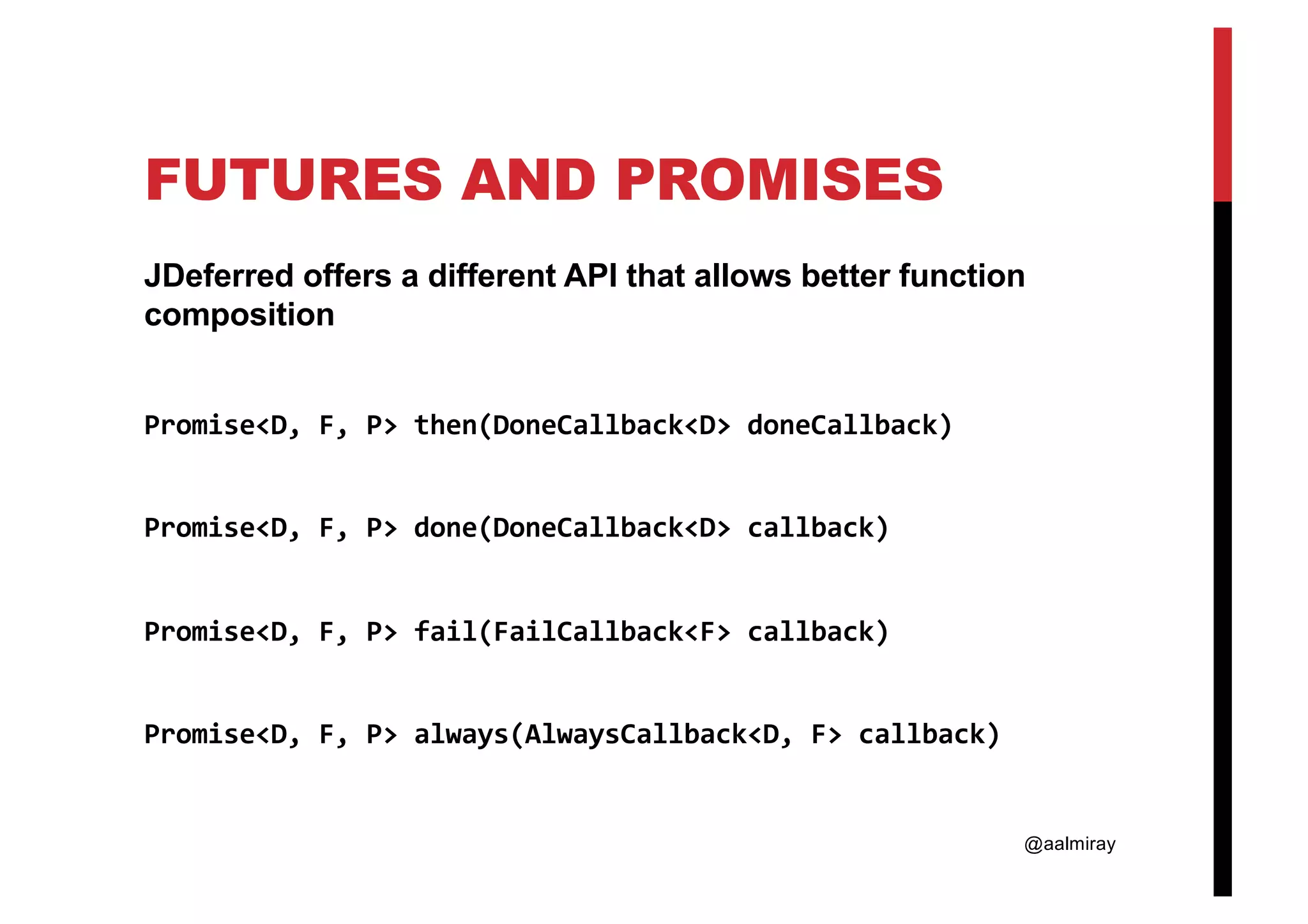 @aalmiray FUTURES AND PROMISES JDeferred offers a different API that allows better function composition Promise<D, F, P> then(DoneCallback<D> doneCallback) Promise<D, F, P> done(DoneCallback<D> callback) Promise<D, F, P> fail(FailCallback<F> callback) Promise<D, F, P> always(AlwaysCallback<D, F> callback) 