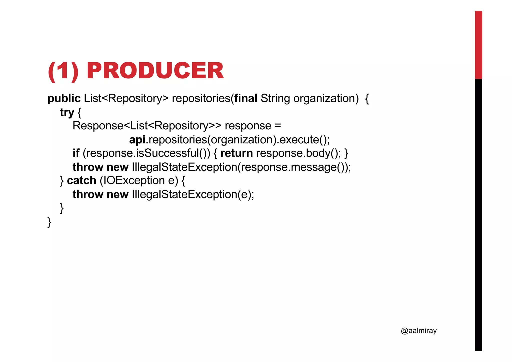 @aalmiray (1) PRODUCER public List<Repository> repositories(final String organization) { try { Response<List<Repository>> response = api.repositories(organization).execute(); if (response.isSuccessful()) { return response.body(); } throw new IllegalStateException(response.message()); } catch (IOException e) { throw new IllegalStateException(e); } } 