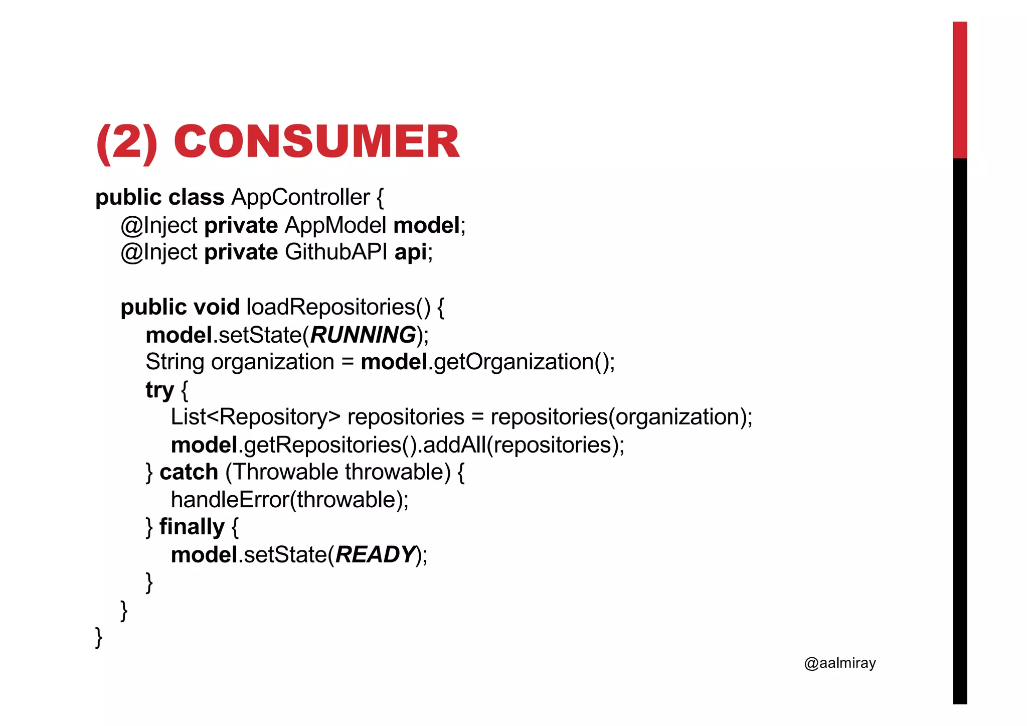 @aalmiray (2) CONSUMER public class AppController { @Inject private AppModel model; @Inject private GithubAPI api; public void loadRepositories() { model.setState(RUNNING); String organization = model.getOrganization(); try { List<Repository> repositories = repositories(organization); model.getRepositories().addAll(repositories); } catch (Throwable throwable) { handleError(throwable); } finally { model.setState(READY); } } } 