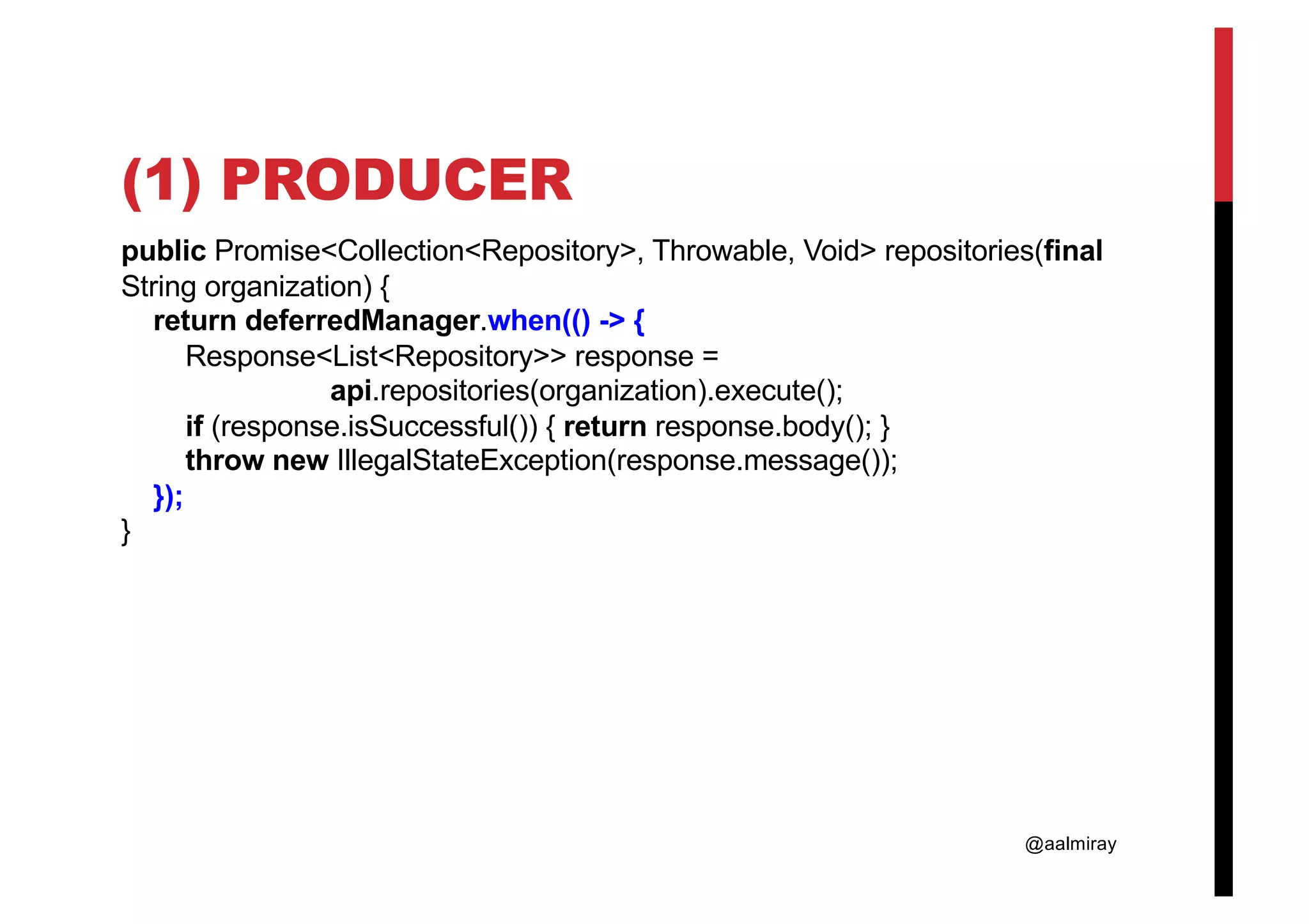 @aalmiray (1) PRODUCER public Promise<Collection<Repository>, Throwable, Void> repositories(final String organization) { return deferredManager.when(() -> { Response<List<Repository>> response = api.repositories(organization).execute(); if (response.isSuccessful()) { return response.body(); } throw new IllegalStateException(response.message()); }); } 