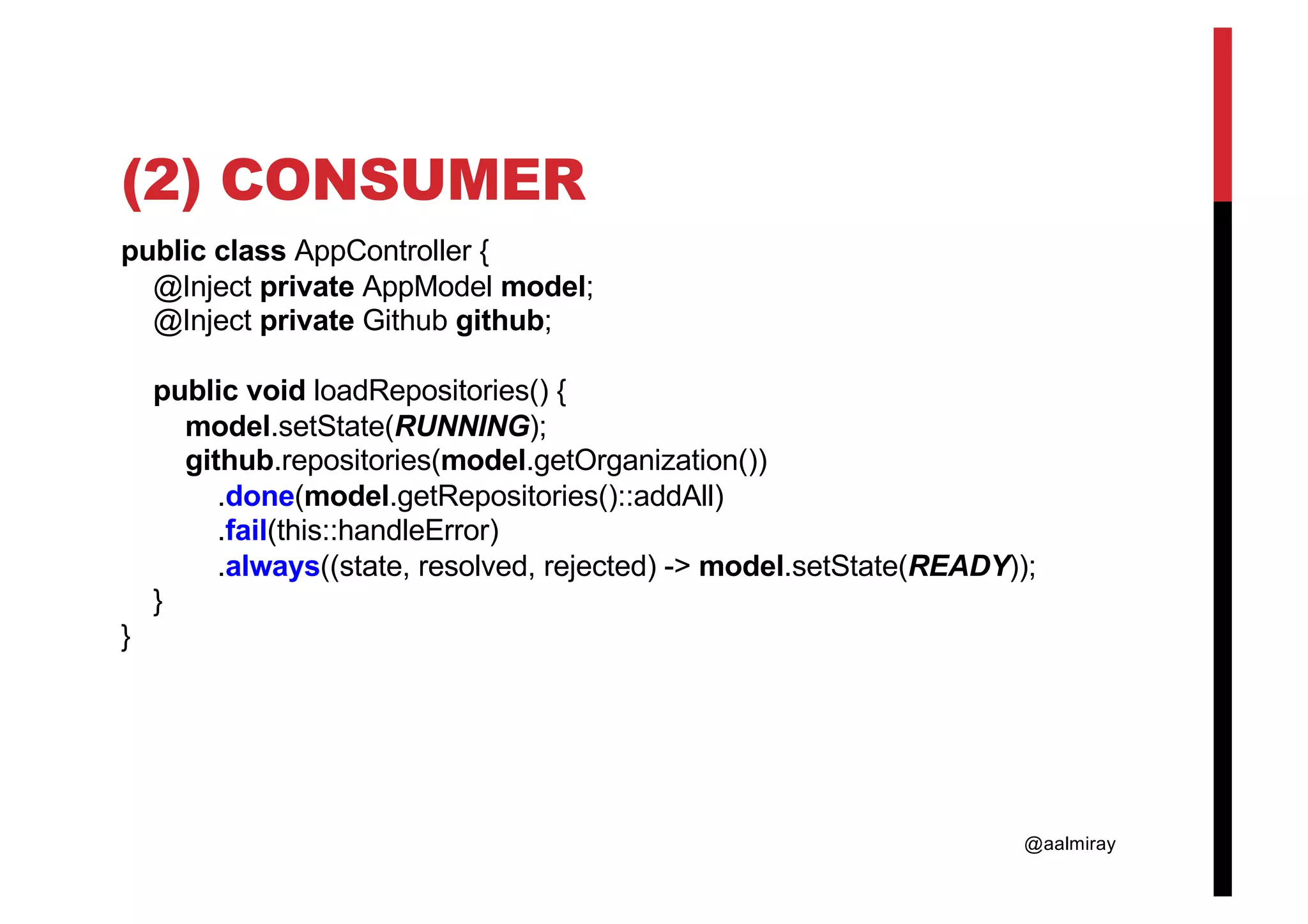 @aalmiray (2) CONSUMER public class AppController { @Inject private AppModel model; @Inject private Github github; public void loadRepositories() { model.setState(RUNNING); github.repositories(model.getOrganization()) .done(model.getRepositories()::addAll) .fail(this::handleError) .always((state, resolved, rejected) -> model.setState(READY)); } } 