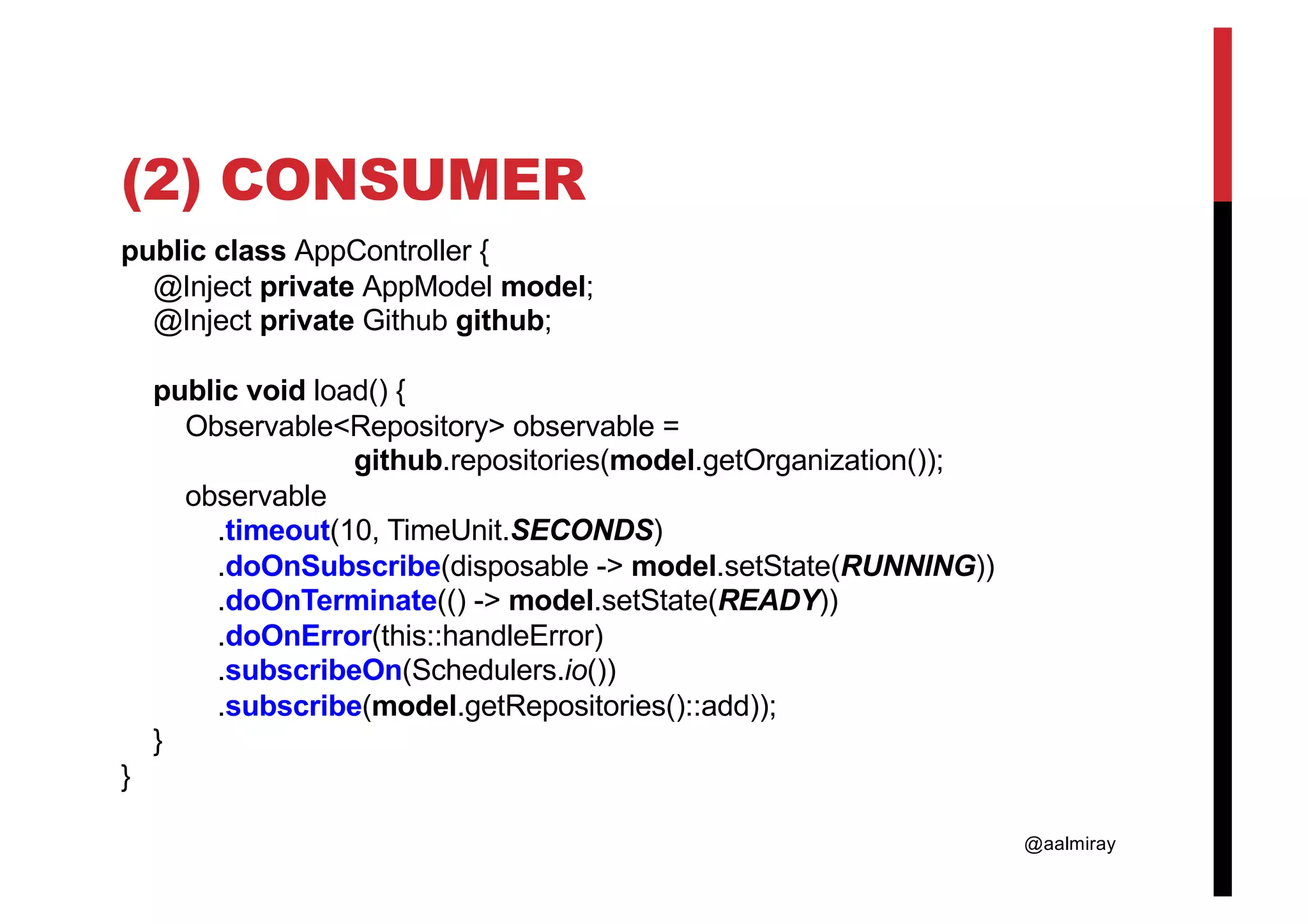 @aalmiray (2) CONSUMER public class AppController { @Inject private AppModel model; @Inject private Github github; public void load() { Observable<Repository> observable = github.repositories(model.getOrganization()); observable .timeout(10, TimeUnit.SECONDS) .doOnSubscribe(disposable -> model.setState(RUNNING)) .doOnTerminate(() -> model.setState(READY)) .doOnError(this::handleError) .subscribeOn(Schedulers.io()) .subscribe(model.getRepositories()::add)); } } 